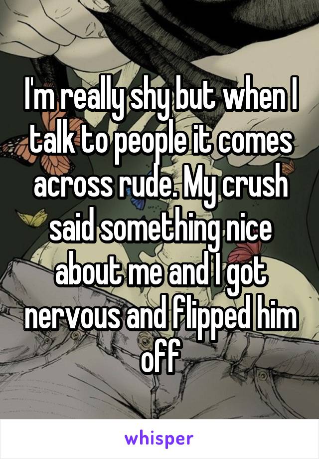 I'm really shy but when I talk to people it comes across rude. My crush said something nice about me and I got nervous and flipped him off