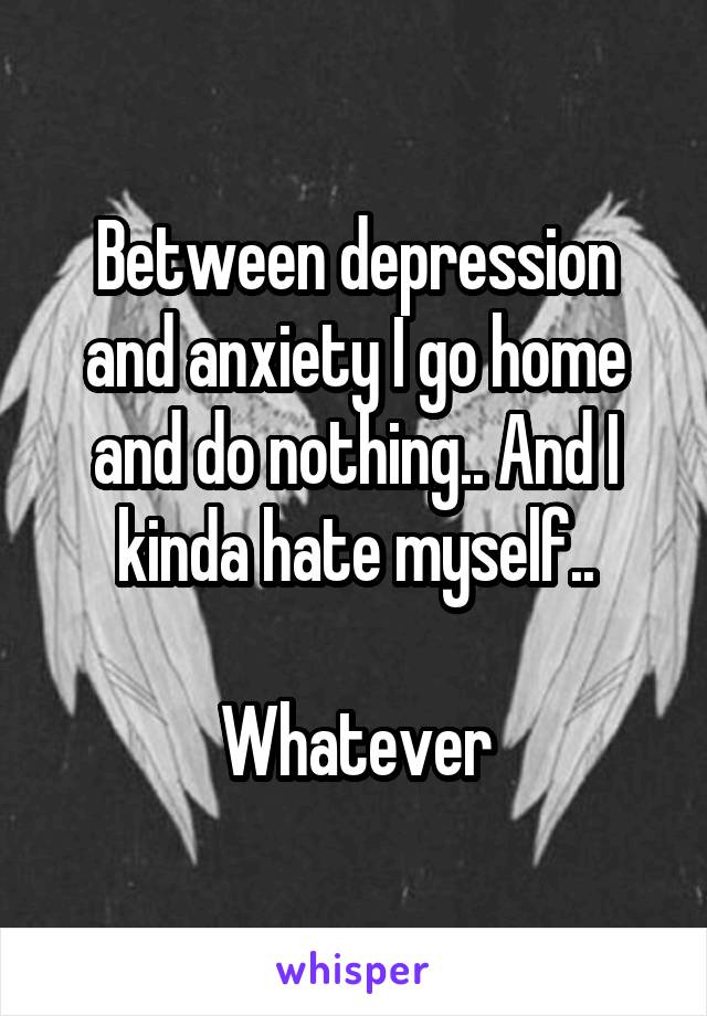 Between depression and anxiety I go home and do nothing.. And I kinda hate myself..

Whatever