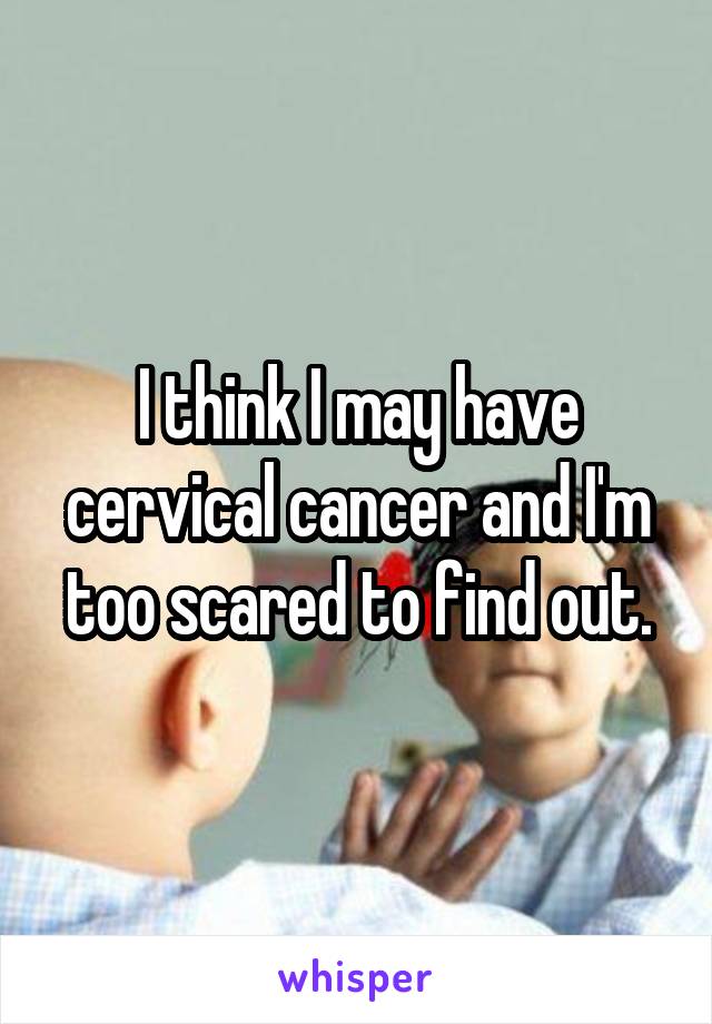 I think I may have cervical cancer and I'm too scared to find out.
