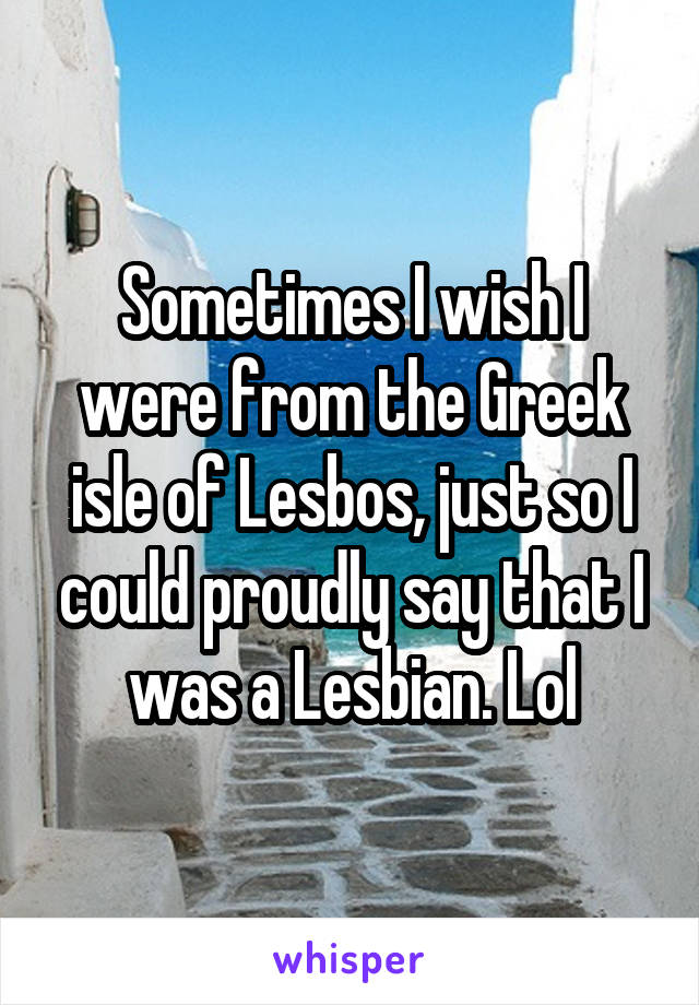 Sometimes I wish I were from the Greek isle of Lesbos, just so I could proudly say that I was a Lesbian. Lol