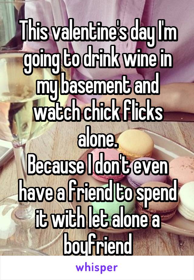 This valentine's day I'm going to drink wine in my basement and watch chick flicks alone.
Because I don't even have a friend to spend it with let alone a boyfriend