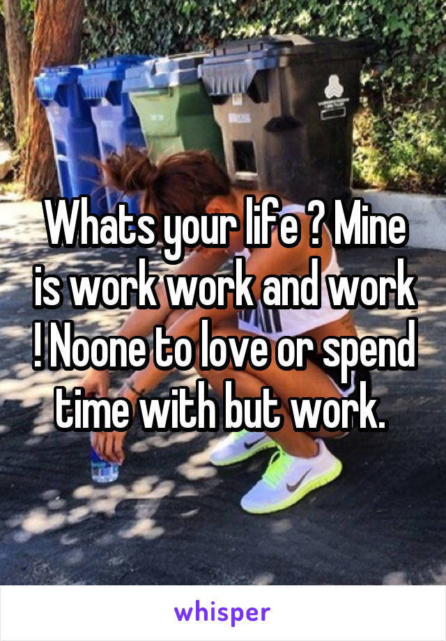 Whats your life ? Mine is work work and work ! Noone to love or spend time with but work. 