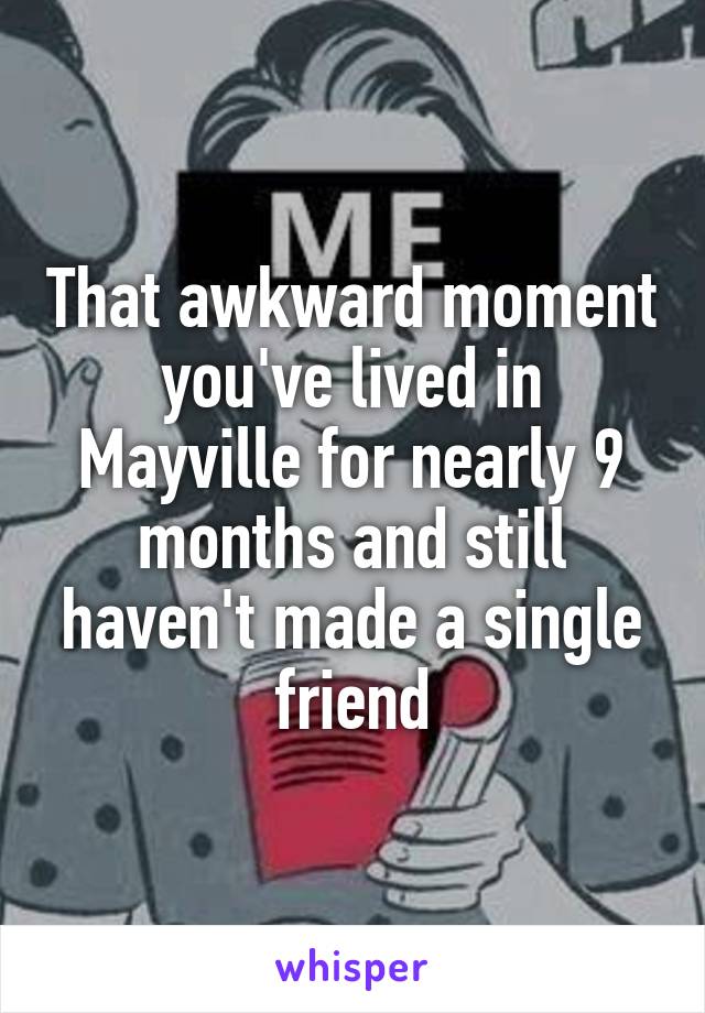 That awkward moment you've lived in Mayville for nearly 9 months and still haven't made a single friend