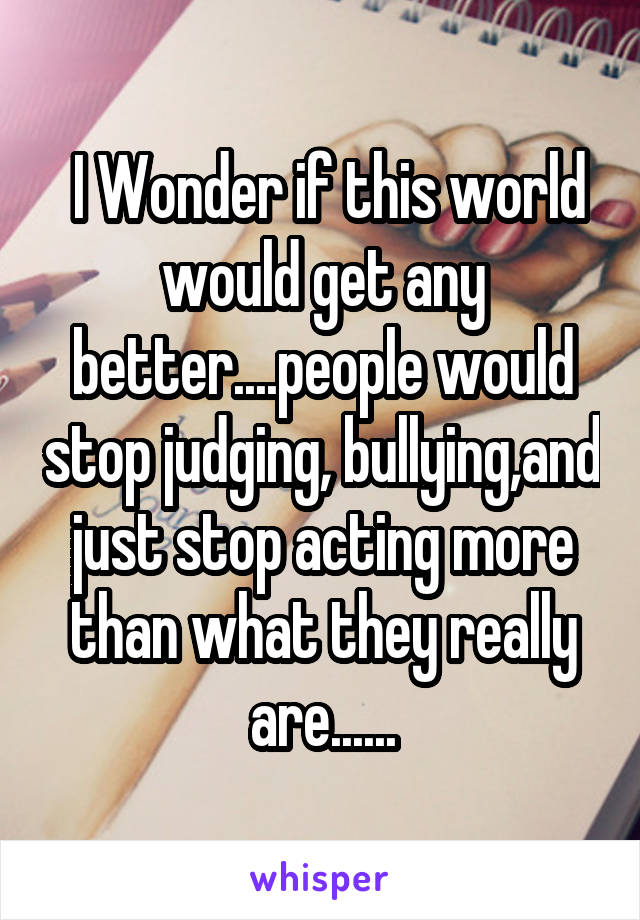  I Wonder if this world would get any better....people would stop judging, bullying,and just stop acting more than what they really are......