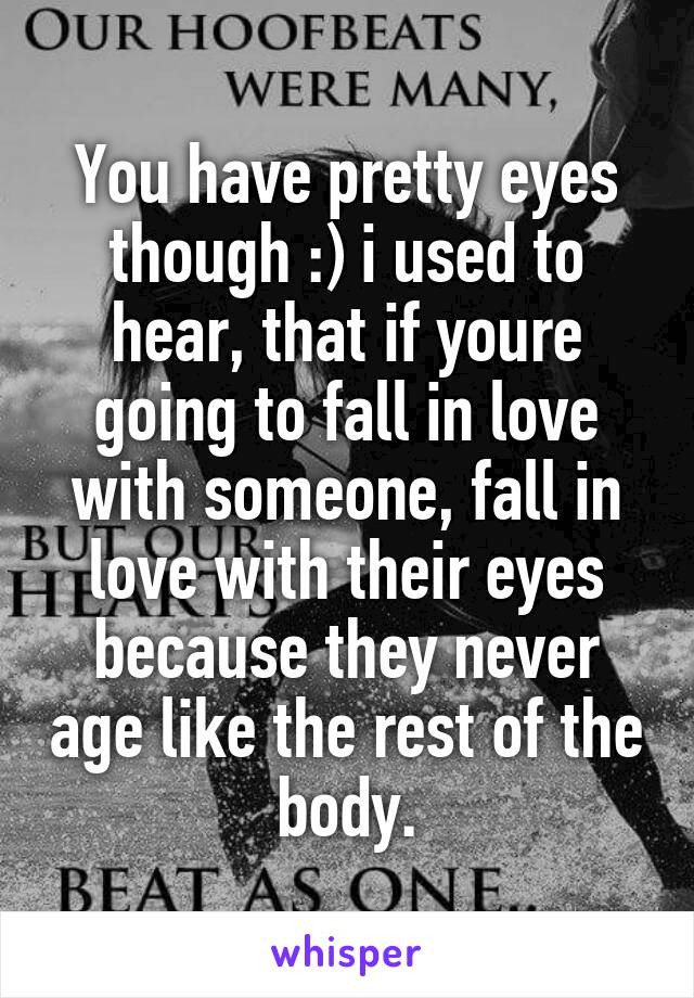 You have pretty eyes though :) i used to hear, that if youre going to fall in love with someone, fall in love with their eyes because they never age like the rest of the body.