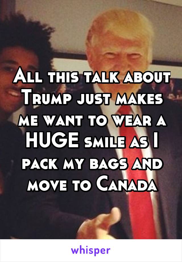All this talk about Trump just makes me want to wear a HUGE smile as I pack my bags and move to Canada