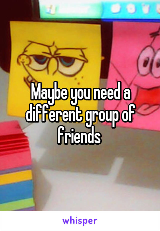 Maybe you need a different group of friends 