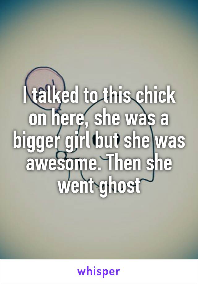 I talked to this chick on here, she was a bigger girl but she was awesome. Then she went ghost