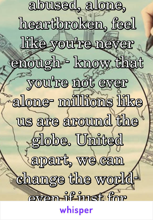 abused, alone, heartbroken, feel like you're never enough - know that you're not ever alone- millions like us are around the globe. United apart, we can change the world- even if just for ourselves.