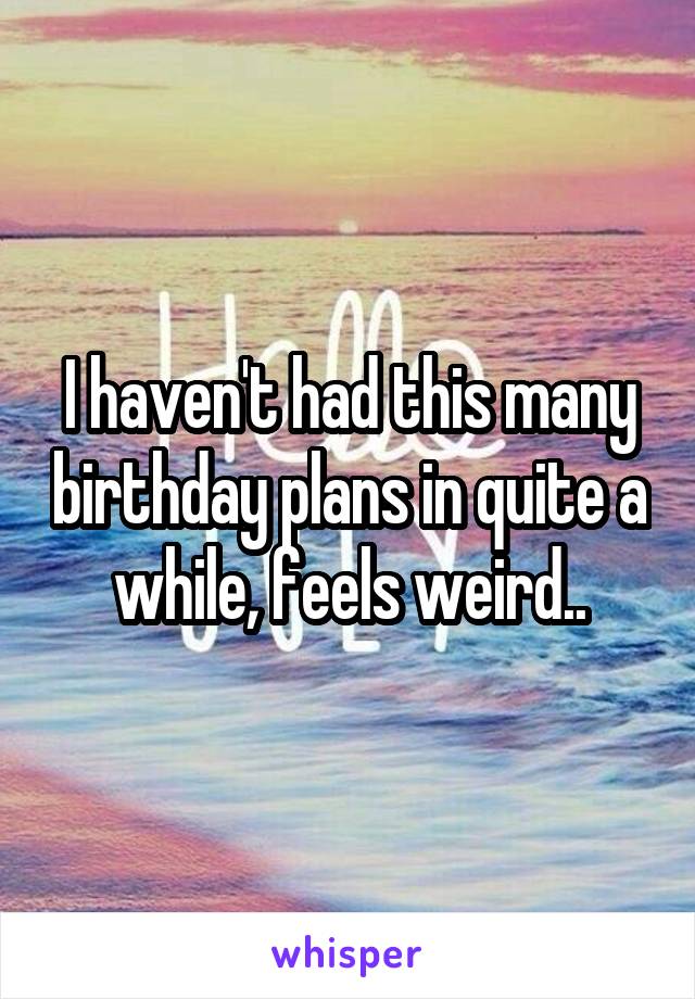 I haven't had this many birthday plans in quite a while, feels weird..