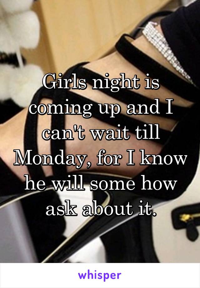 Girls night is coming up and I can't wait till Monday, for I know he will some how ask about it.