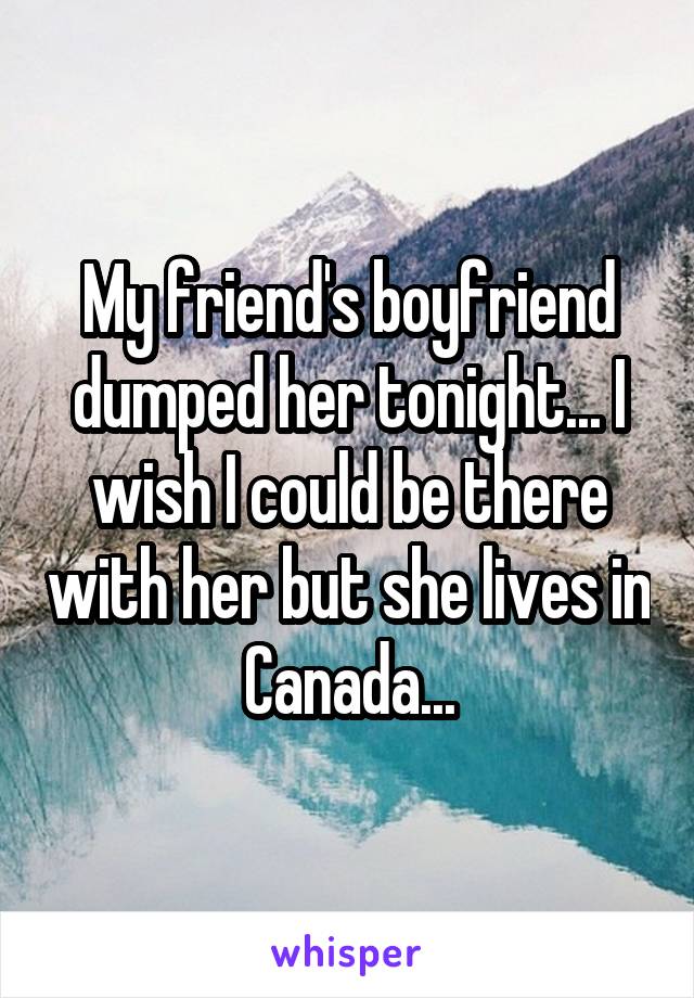 My friend's boyfriend dumped her tonight... I wish I could be there with her but she lives in Canada...