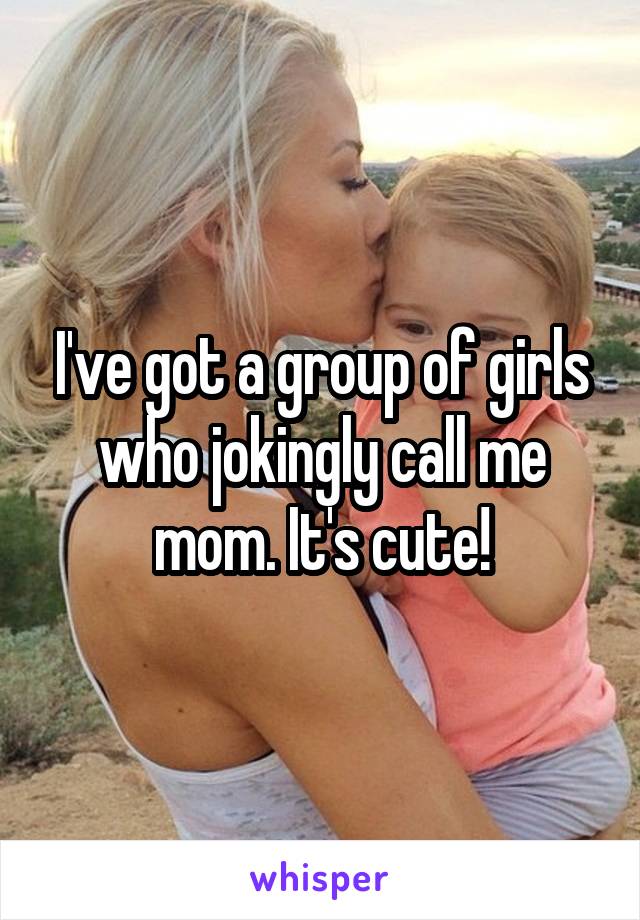 I've got a group of girls who jokingly call me mom. It's cute!