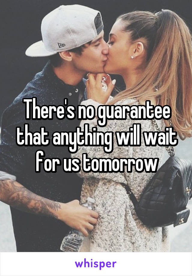 There's no guarantee that anything will wait for us tomorrow