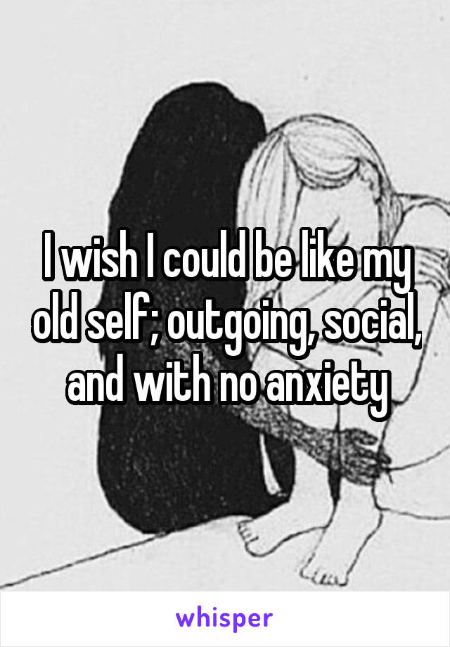 I wish I could be like my old self; outgoing, social, and with no anxiety