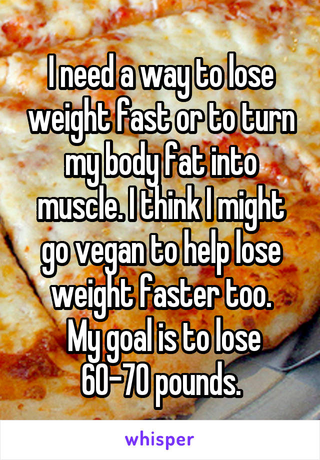 I need a way to lose weight fast or to turn my body fat into muscle. I think I might go vegan to help lose weight faster too.
 My goal is to lose 60-70 pounds.