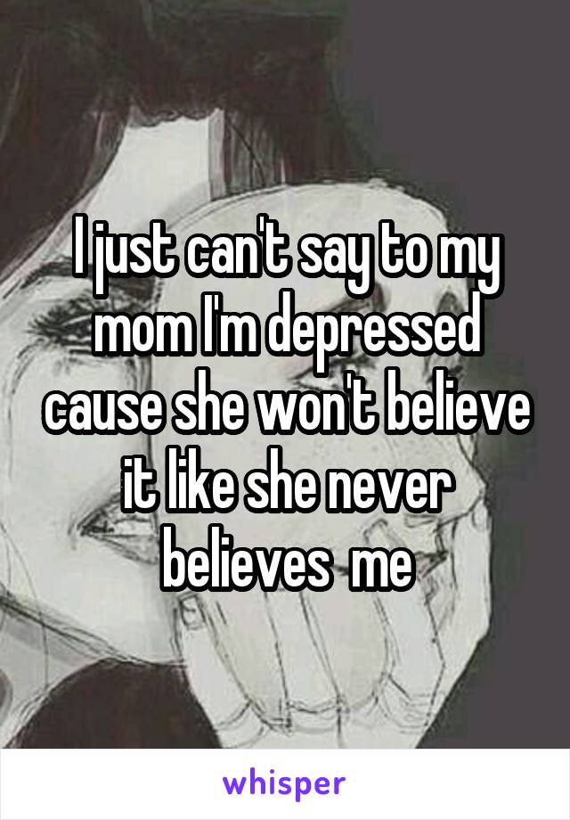 I just can't say to my mom I'm depressed cause she won't believe it like she never believes  me