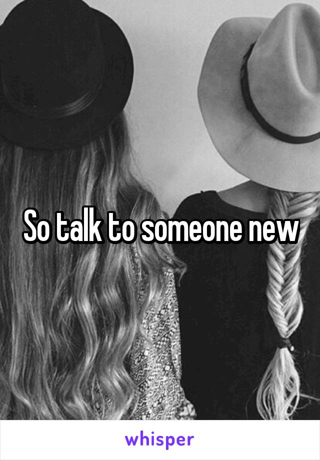 So talk to someone new