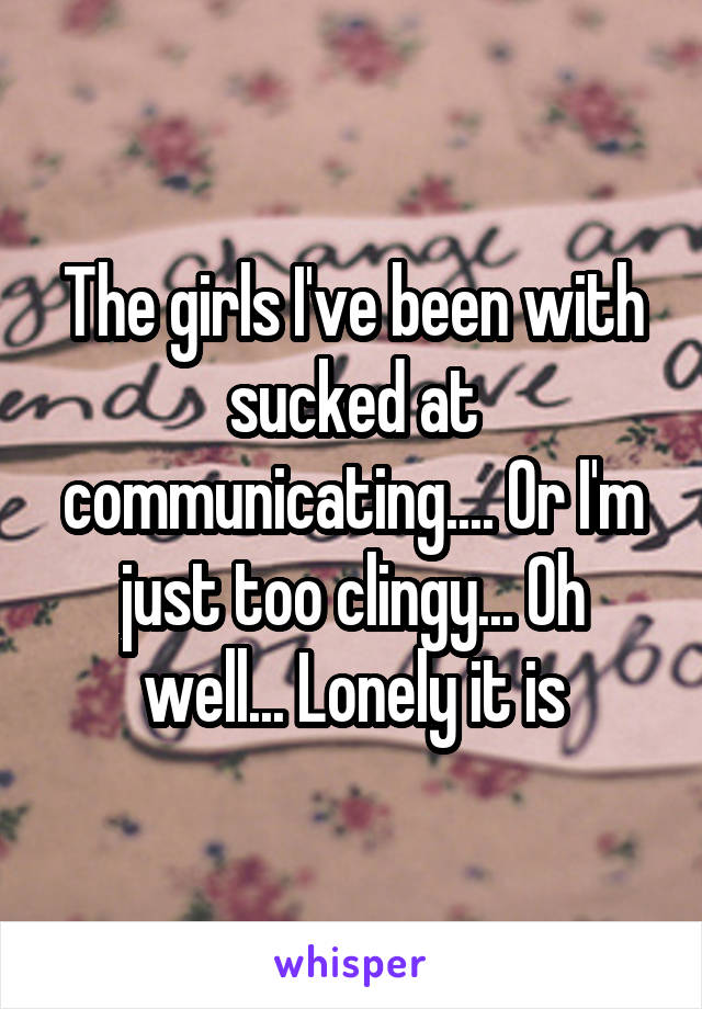 The girls I've been with sucked at communicating.... Or I'm just too clingy... Oh well... Lonely it is