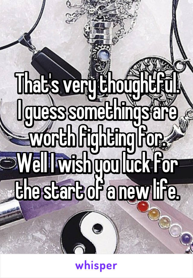 That's very thoughtful. I guess somethings are worth fighting for. Well I wish you luck for the start of a new life.