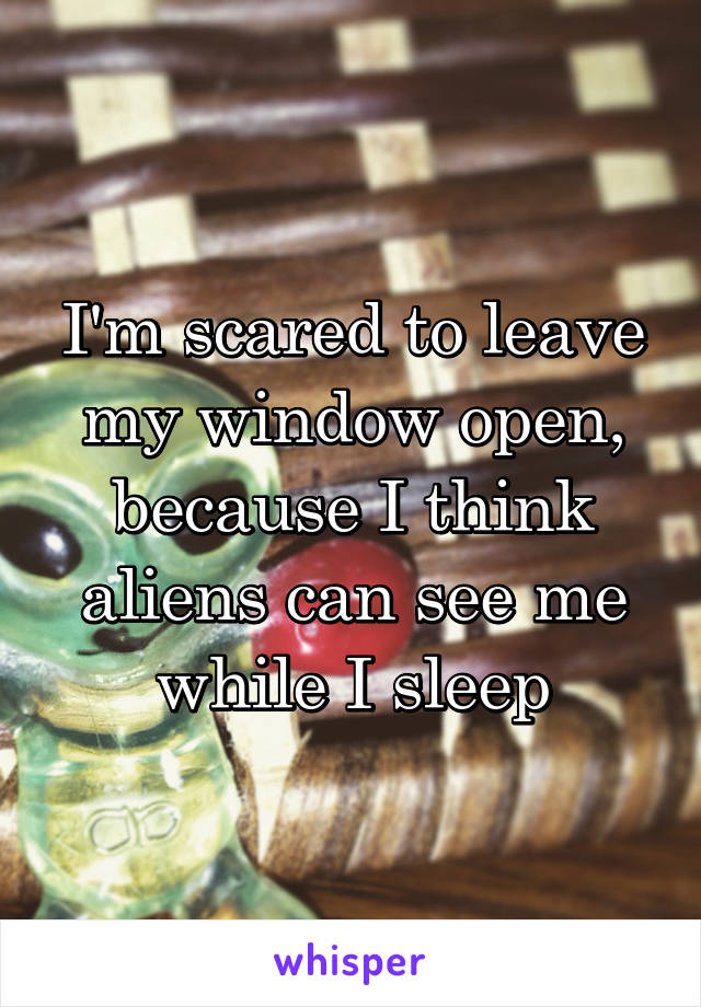 I'm scared to leave my window open, because I think aliens can see me while I sleep