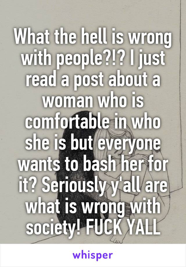 What the hell is wrong with people?!? I just read a post about a woman who is comfortable in who she is but everyone wants to bash her for it? Seriously y'all are what is wrong with society! FUCK YALL