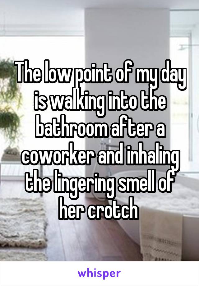 The low point of my day is walking into the bathroom after a coworker and inhaling the lingering smell of her crotch 