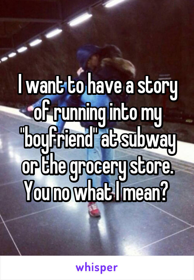 I want to have a story of running into my "boyfriend" at subway or the grocery store. You no what I mean? 