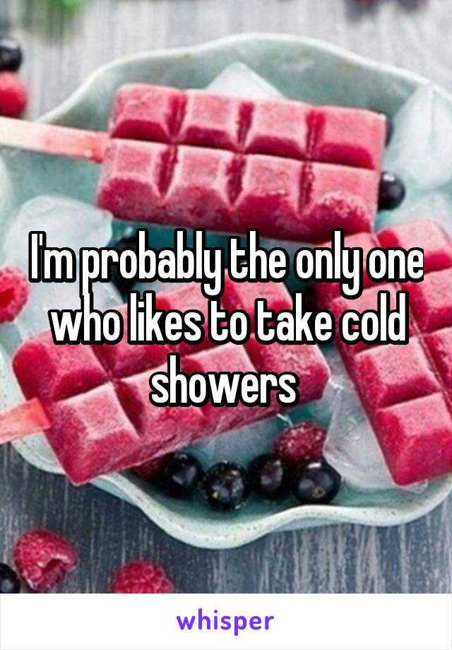 I'm probably the only one who likes to take cold showers 