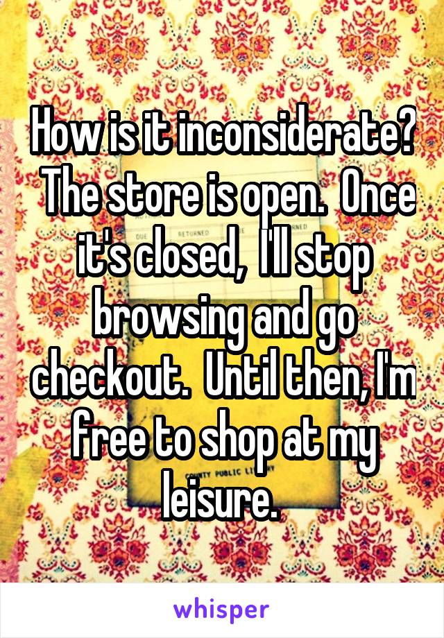 How is it inconsiderate?  The store is open.  Once it's closed,  I'll stop browsing and go checkout.  Until then, I'm free to shop at my leisure. 