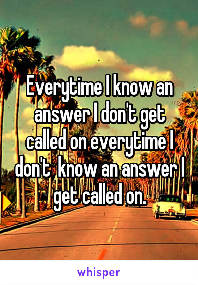 Everytime I know an answer I don't get called on everytime I don't  know an answer I get called on.