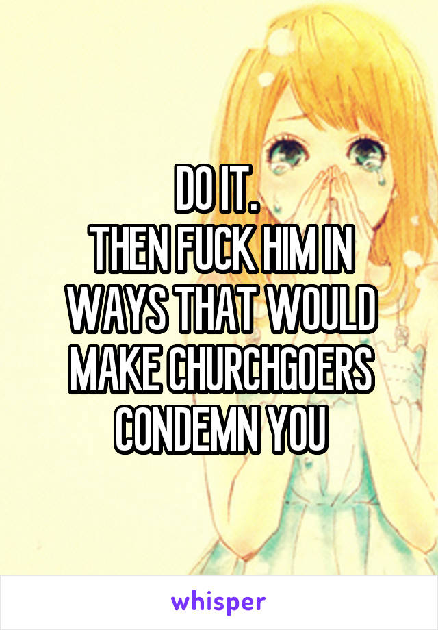 DO IT. 
THEN FUCK HIM IN WAYS THAT WOULD MAKE CHURCHGOERS CONDEMN YOU