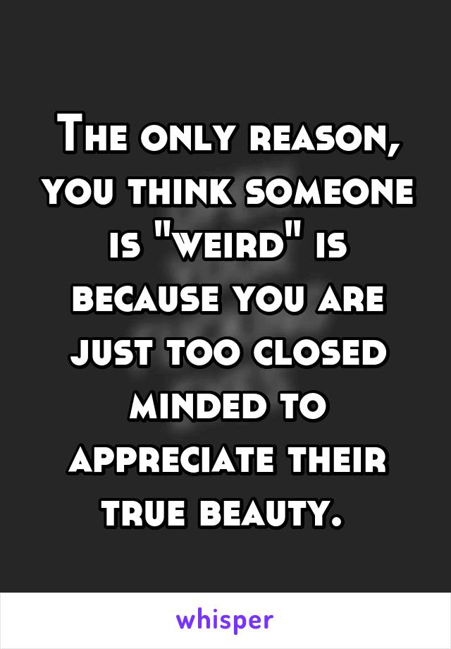 The only reason, you think someone is "weird" is because you are just too closed minded to appreciate their true beauty. 