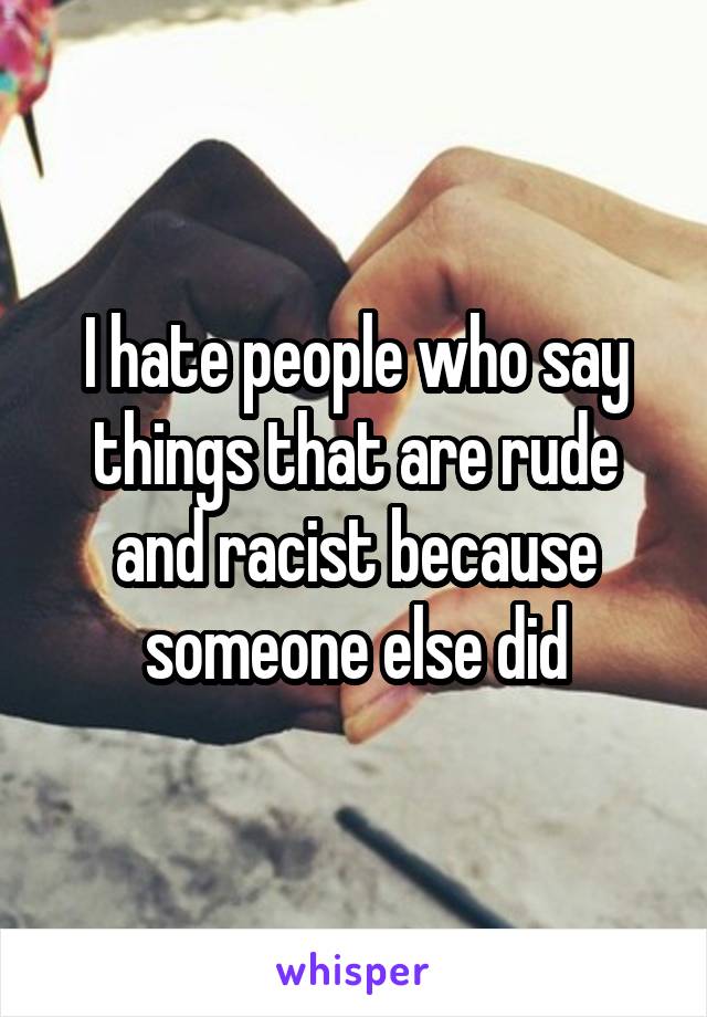 I hate people who say things that are rude and racist because someone else did