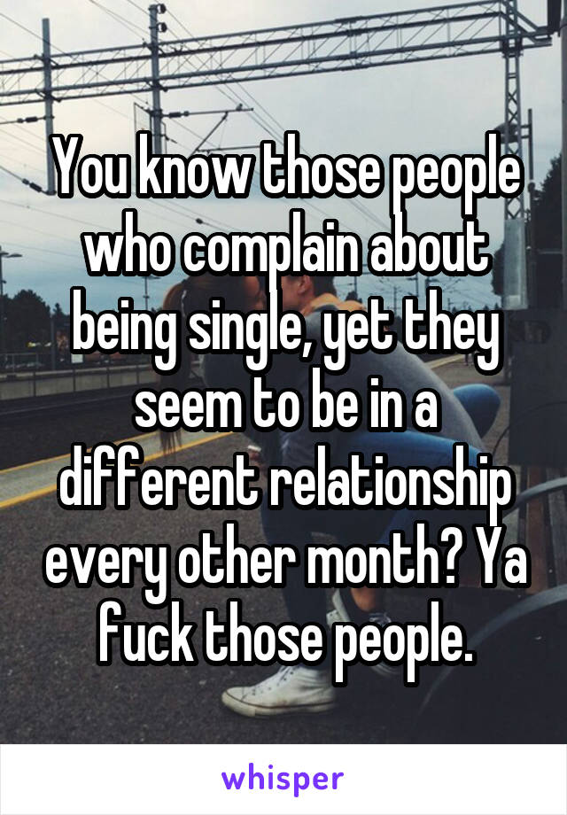 You know those people who complain about being single, yet they seem to be in a different relationship every other month? Ya fuck those people.