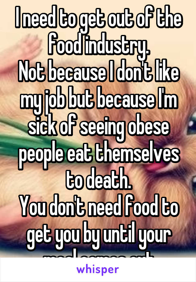I need to get out of the food industry.
Not because I don't like my job but because I'm sick of seeing obese people eat themselves to death.
You don't need food to get you by until your meal comes out