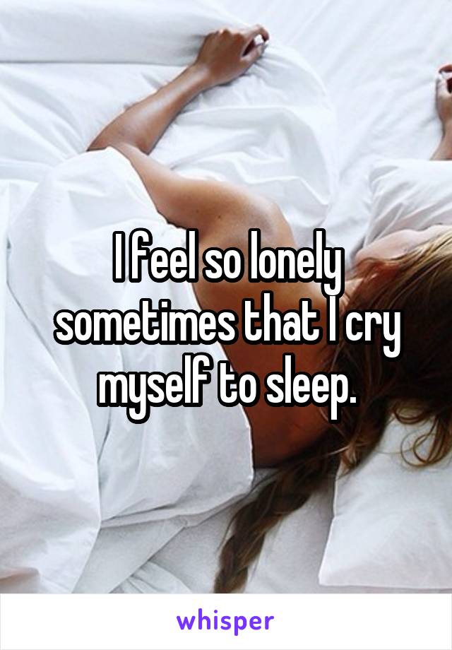I feel so lonely sometimes that I cry myself to sleep.