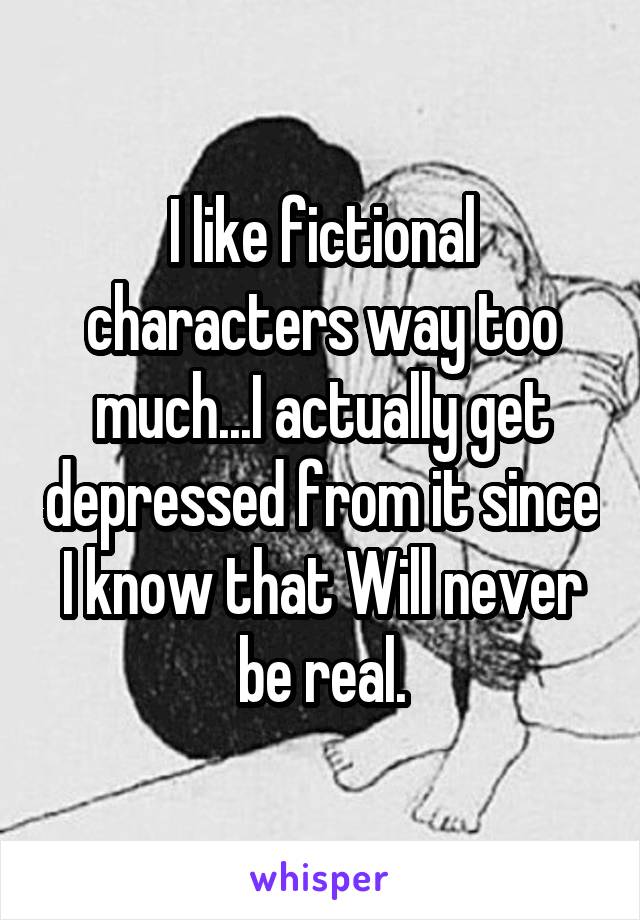 I like fictional characters way too much...I actually get depressed from it since I know that Will never be real.
