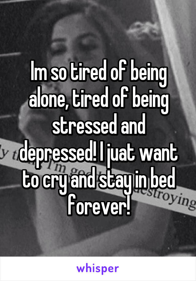 Im so tired of being alone, tired of being stressed and depressed! I juat want to cry and stay in bed forever!
