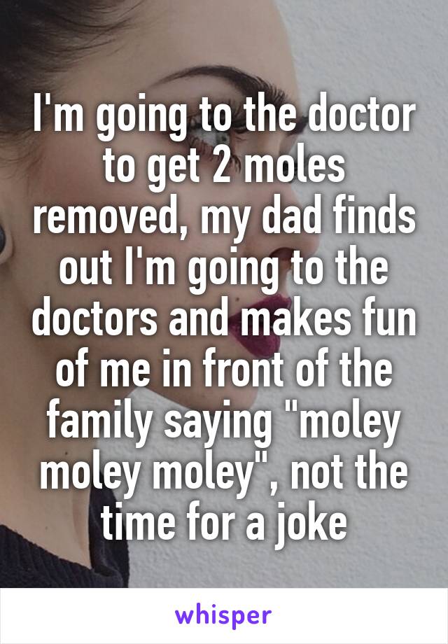 I'm going to the doctor to get 2 moles removed, my dad finds out I'm going to the doctors and makes fun of me in front of the family saying "moley moley moley", not the time for a joke