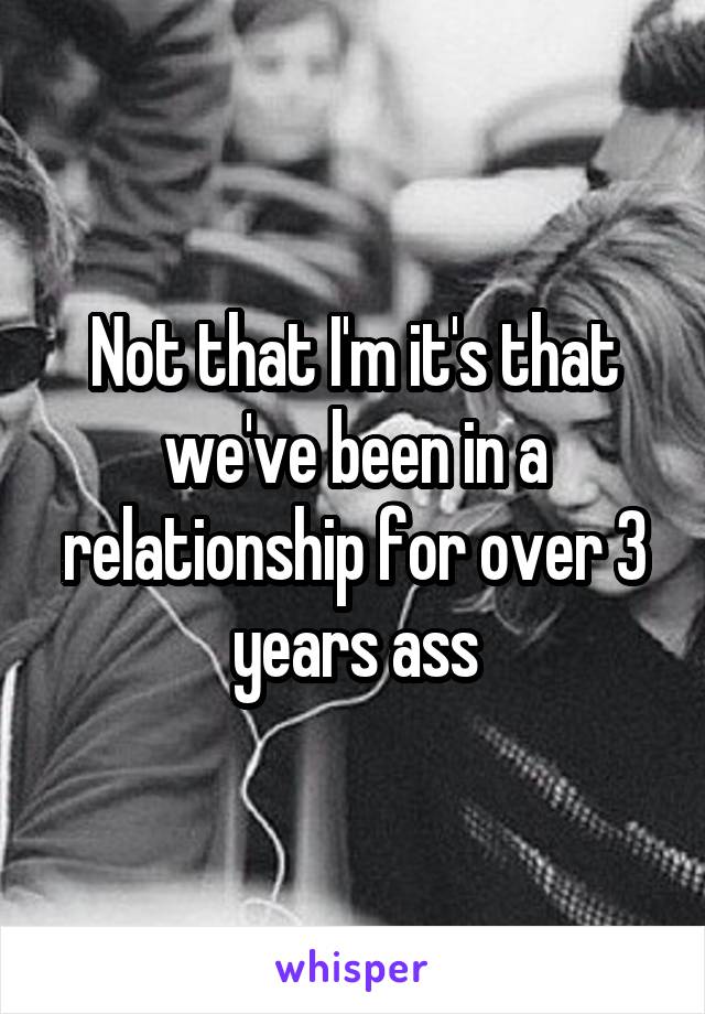 Not that I'm it's that we've been in a relationship for over 3 years ass