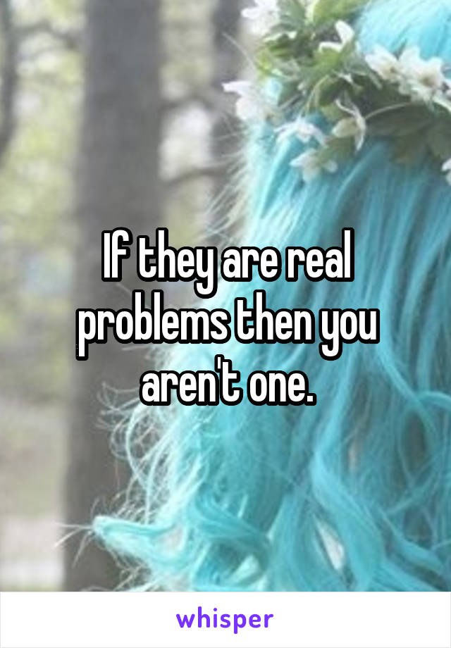 If they are real problems then you aren't one.