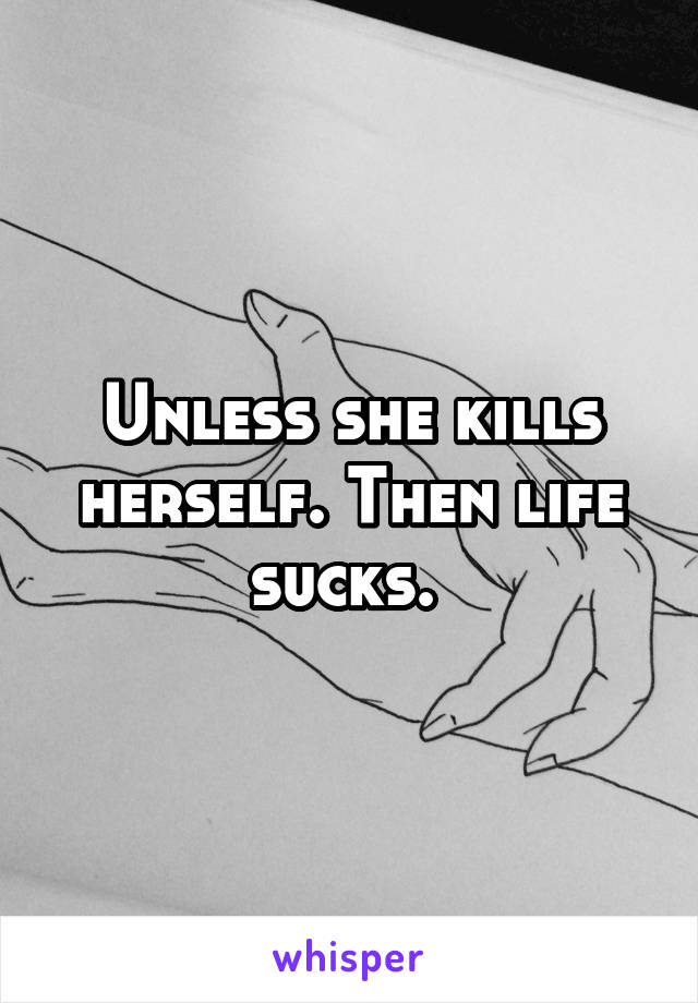 Unless she kills herself. Then life sucks. 