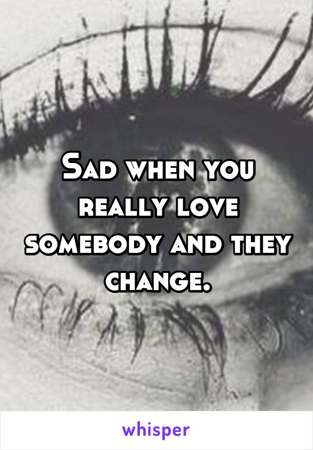 Sad when you really love somebody and they change.