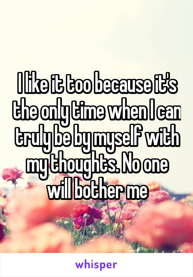 I like it too because it's the only time when I can truly be by myself with my thoughts. No one will bother me