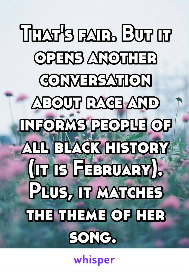 That's fair. But it opens another conversation about race and informs people of all black history (it is February). Plus, it matches the theme of her song. 