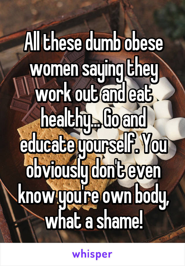 All these dumb obese women saying they work out and eat healthy... Go and educate yourself. You obviously don't even know you're own body, what a shame!