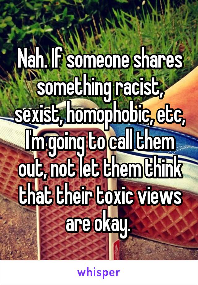 Nah. If someone shares something racist, sexist, homophobic, etc, I'm going to call them out, not let them think that their toxic views are okay. 