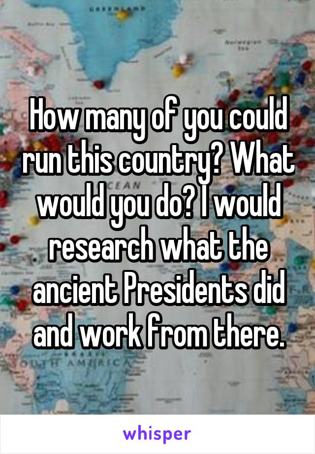 How many of you could run this country? What would you do? I would research what the ancient Presidents did and work from there.