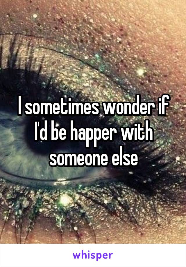 I sometimes wonder if I'd be happer with someone else